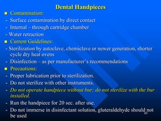 60
Dental Handpieces
 Contamination:
- Surface contamination by direct contact
- Internal – through cartridge chamber
- Water retraction
 Current Guidelines:
- Sterilization by autoclave, chemiclave or newer generation, shorter
cycle dry heat ovens
- Disinfection – as per manufacturer’s recommendations
 Precautions:
- Proper lubrication prior to sterilization.
- Do not sterilize with other instruments.
- Do not operate handpiece without bur; do not sterilize with the bur
installed.
- Run the handpiece for 20 sec. after use.
- Do not immerse in disinfectant solution, gluteraldehyde should not
be used
 