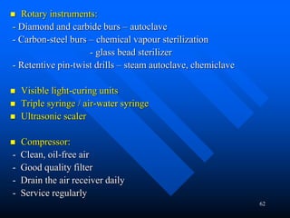 62
 Rotary instruments:
- Diamond and carbide burs – autoclave
- Carbon-steel burs – chemical vapour sterilization
- glass bead sterilizer
- Retentive pin-twist drills – steam autoclave, chemiclave
 Visible light-curing units
 Triple syringe / air-water syringe
 Ultrasonic scaler
 Compressor:
- Clean, oil-free air
- Good quality filter
- Drain the air receiver daily
- Service regularly
 