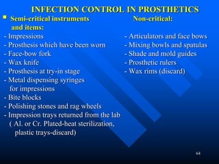 64
INFECTION CONTROL IN PROSTHETICS
 Semi-critical instruments Non-critical:
and items:
- Impressions - Articulators and face bows
- Prosthesis which have been worn - Mixing bowls and spatulas
- Face-bow fork - Shade and mold guides
- Wax knife - Prosthetic rulers
- Prosthesis at try-in stage - Wax rims (discard)
- Metal dispensing syringes
for impressions
- Bite blocks
- Polishing stones and rag wheels
- Impression trays returned from the lab
( Al. or Cr. Plated-heat sterilization,
plastic trays-discard)
 