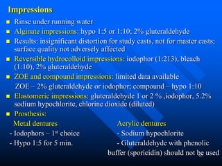 65
Impressions
 Rinse under running water
 Alginate impressions: hypo 1:5 or 1:10; 2% gluteraldehyde
 Results: insignificant distortion for study casts, not for master casts;
surface quality not adversely affected
 Reversible hydrocolloid impressions: iodophor (1:213), bleach
(1:10), 2% gluteraldehyde
 ZOE and compound impressions: limited data available
ZOE – 2% gluteraldehyde or iodophor; compound – hypo 1:10
 Elastomeric impressions: gluteraldehyde 1 or 2 % ,iodophor, 5.2%
sodium hypochlorite, chlorine dioxide (diluted)
 Prosthesis:
Metal dentures Acrylic dentures
- Iodophors – 1st choice - Sodium hypochlorite
- Hypo 1:5 for 5 min. - Gluteraldehyde with phenolic
buffer (sporicidin) should not be used
 
