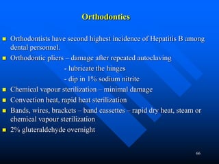 66
Orthodontics
 Orthodontists have second highest incidence of Hepatitis B among
dental personnel.
 Orthodontic pliers – damage after repeated autoclaving
- lubricate the hinges
- dip in 1% sodium nitrite
 Chemical vapour sterilization – minimal damage
 Convection heat, rapid heat sterilization
 Bands, wires, brackets – band cassettes – rapid dry heat, steam or
chemical vapour sterilization
 2% gluteraldehyde overnight
 