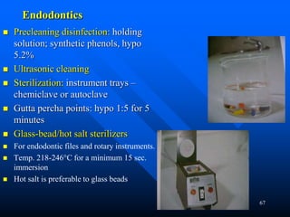 67
Endodontics
 Precleaning disinfection: holding
solution; synthetic phenols, hypo
5.2%
 Ultrasonic cleaning
 Sterilization: instrument trays –
chemiclave or autoclave
 Gutta percha points: hypo 1:5 for 5
minutes
 Glass-bead/hot salt sterilizers
 For endodontic files and rotary instruments.
 Temp. 218-246°C for a minimum 15 sec.
immersion
 Hot salt is preferable to glass beads
 