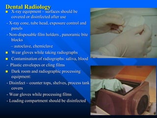 68
Dental Radiology
 X-ray equipment – surfaces should be
covered or disinfected after use
- X-ray cone, tube head, exposure control and
panels
- Non-disposable film holders , panoramic bite
blocks
– autoclave, chemiclave
 Wear gloves while taking radiographs
 Contamination of radiographs: saliva, blood
- Plastic envelopes or cling films
 Dark room and radiographic processing
equipment:
- Disinfect – counter tops, shelves, process tank
covers
- Wear gloves while processing films
- Loading compartment should be disinfected
 