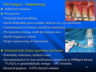 69
Oral Surgery / Implantology
 Additional measures
 Precautions-
- Thorough hand-scrubbing
- Sterile disposable gowns,masks, head covers, eye protection
- Contamination of surfaces should be minimized
- Pre-operative rinsing, swab the incision area
- Sterile irrigant or coolant
- Proper reprocessing of instruments
 Extracted teeth, biopsy specimens and tissues
- Potentially infectious, medical waste
- Decontamination by heat sterilization, immersion in 5000ppm bleach,
7% H2O2 or gluteraldehyde; storage – 10% formalin.
- Research purpose – 0.05% thymol solution
 