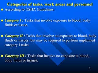 7
Categories of tasks, work areas and personnel
 According to OSHA Guidelines:
 Category I : Tasks that involve exposure to blood, body
fluids or tissue.
 Category II : Tasks that involve no exposure to blood, body
fluids or tissues, but may be required to perform unplanned
category I tasks.
 Category III : Tasks that involve no exposure to blood,
body fluids or tissues.
 