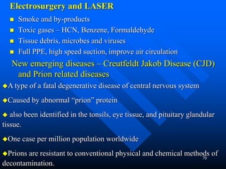 70
Electrosurgery and LASER
 Smoke and by-products
 Toxic gases – HCN, Benzene, Formaldehyde
 Tissue debris, microbes and viruses
 Full PPE, high speed suction, improve air circulation
New emerging diseases – Creutfeldt Jakob Disease (CJD)
and Prion related diseases
A type of a fatal degenerative disease of central nervous system
Caused by abnormal “prion” protein
 also been identified in the tonsils, eye tissue, and pituitary glandular
tissue.
One case per million population worldwide
Prions are resistant to conventional physical and chemical methods of
decontamination.
 