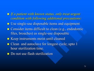 71
 If a patient with known status, only treat urgent
condition with following additional precautions:
 Use single-use disposable items and equipment
 Consider items difficult to clean (e.g., endodontic
files, broaches) as single-use disposable
 Keep instruments moist until cleaned
 Clean and autoclave for longest cycle; upto 1
hour sterilization time.
 Do not use flash sterilization
 