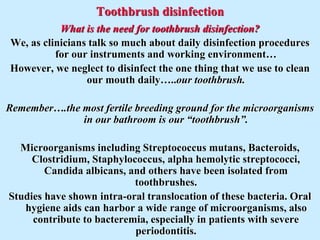 Toothbrush disinfection
What is the need for toothbrush disinfection?
We, as clinicians talk so much about daily disinfection procedures
for our instruments and working environment…
However, we neglect to disinfect the one thing that we use to clean
our mouth daily…..our toothbrush.
Remember….the most fertile breeding ground for the microorganisms
in our bathroom is our “toothbrush”.
Microorganisms including Streptococcus mutans, Bacteroids,
Clostridium, Staphylococcus, alpha hemolytic streptococci,
Candida albicans, and others have been isolated from
toothbrushes.
Studies have shown intra-oral translocation of these bacteria. Oral
hygiene aids can harbor a wide range of microorganisms, also
contribute to bacteremia, especially in patients with severe
periodontitis.
 