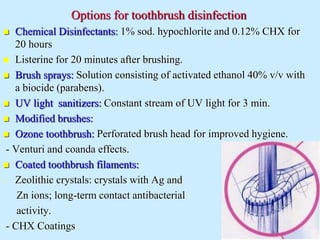 Options for toothbrush disinfection
 Chemical Disinfectants: 1% sod. hypochlorite and 0.12% CHX for
20 hours
 Listerine for 20 minutes after brushing.
 Brush sprays: Solution consisting of activated ethanol 40% v/v with
a biocide (parabens).
 UV light sanitizers: Constant stream of UV light for 3 min.
 Modified brushes:
 Ozone toothbrush: Perforated brush head for improved hygiene.
- Venturi and coanda effects.
 Coated toothbrush filaments:
- Zeolithic crystals: crystals with Ag and
Zn ions; long-term contact antibacterial
activity.
- CHX Coatings
 