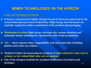 74
NEWER TECHNOLOGIES ON THE HORIZON
E-BEAM STERILIZATION
 E-beam, a concentrated, highly charged stream of electrons, generated by the
acceleration and conversion of electricity. High-energy electron beams are
typically required to achieve penetration of the product and packaging.
 Mechanism of action: High energy electrons alter various chemical and
molecular bonds, including the reproductive cells of microorganisms.
 Adv. – short exposure time; compatibility with most materials, including
plastics and resins; no residues.
 Method of choice for processing for products of high volume/low value such as
syringes, or low volume/high value such as implants.
 One of the cheapest methods for terminal sterilization of products and
packages.
 
