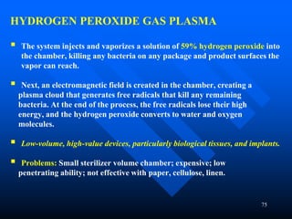 75
HYDROGEN PEROXIDE GAS PLASMA
 The system injects and vaporizes a solution of 59% hydrogen peroxide into
the chamber, killing any bacteria on any package and product surfaces the
vapor can reach.
 Next, an electromagnetic field is created in the chamber, creating a
plasma cloud that generates free radicals that kill any remaining
bacteria. At the end of the process, the free radicals lose their high
energy, and the hydrogen peroxide converts to water and oxygen
molecules.
 Low-volume, high-value devices, particularly biological tissues, and implants.
 Problems: Small sterilizer volume chamber; expensive; low
penetrating ability; not effective with paper, cellulose, linen.
 