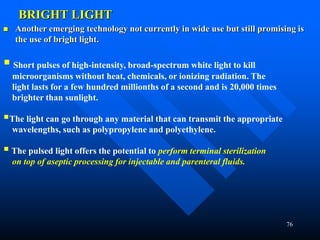 76
BRIGHT LIGHT
 Another emerging technology not currently in wide use but still promising is
the use of bright light.
 Short pulses of high-intensity, broad-spectrum white light to kill
microorganisms without heat, chemicals, or ionizing radiation. The
light lasts for a few hundred millionths of a second and is 20,000 times
brighter than sunlight.
The light can go through any material that can transmit the appropriate
wavelengths, such as polypropylene and polyethylene.
 The pulsed light offers the potential to perform terminal sterilization
on top of aseptic processing for injectable and parenteral fluids.
 
