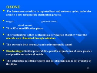 77
OZONE
 For instruments sensitive to repeated heat and moisture cycles, molecular
ozone is a low-temperature sterilization process.
 oxygen gaseous ozone.
electric current
 70 to 90% humidification phase.
 The resultant gas is then vented into a sterilization chamber where the
microbes are eliminated through oxidation.
 This system is both non-toxic and environmentally sound.
 Disadvantages: limited penetrability, possible degradation of some plastics
and possible corrosion of metals.
 This alternative is still in research and development and is not available at
this time.
 