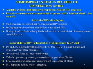 78
SOME IMPORTANT FACTS RELATED TO
DISINFECTION OF HIV
 Available evidence indicates low occupational risk for HIV infection.
 Risk of seroconversion after needlestick exposure to HIV infected blood….less
than 1%.
Survival of HIV after drying
 Studies carried out using highly concentrated HIV samples.
 Drying reduces the amount of infectious virus by 90-99%.
 Drying of infected blood/body fluids reduces the theoretical risk of transmission to
essentially zero.
Susceptibility of HIV to disinfection by disinfectants & U.V. light
 1% and 2% gluteraldehyde inactivated cell-free HIV within one minute; cell-
associated virus more resilient.
 70% alcohol failed to inactivate the virus.
 Chlorine, phenols, quaternary ammonium compounds –effective.
 Effectiveness of disinfectants compromised in presence of blood.
 U.V light and boiling water – effective.
 