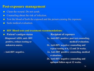79
Post-exposure management
 Clean the wound. Do not scrub.
 Counseling about the risk of infection.
 Test the blood of both the exposed and the person causing the exposure.
 Seek medical evaluation.
 HIV Blood tests and treatment recommendations:
 Patient’s antigen status Recipient of exposure
- Diagnosed AIDS, anti- HIV 1a. Anti-HIV positive: post test counseling,
positive, refuses testing or medical evaluation.
unknown source. 1b. Anti-HIV negative: counseling and
repeat testing at 6, 12 and 24 weeks.
- Anti-HIV negative. 2a. Anti-HIV positive: counseling, medical
evaluation.
2b. Anti-HIV negative: counseling and
optional follow-up at 12 weeks.
 