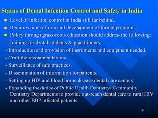 81
Status of Dental Infection Control and Safety in India
 Level of infection control in India still far behind.
 Requires more efforts and development of formal programs.
 Policy through grass-roots education should address the following:
- Training for dental students & practitioners.
- Introduction and provision of instruments and equipment needed.
- Craft the recommendations.
- Surveillance of safe practices.
- Dissemination of information for patients.
- Setting up HIV and blood borne disease dental care centers.
- Expanding the duties of Public Health Dentistry/ Community
Dentistry Departments to provide out-reach dental care to rural HIV
and other BBP infected patients.
 