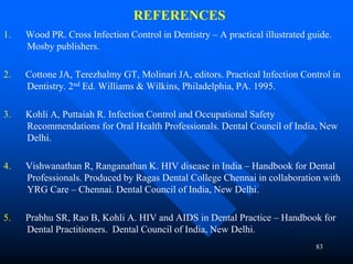 83
REFERENCES
1. Wood PR. Cross Infection Control in Dentistry – A practical illustrated guide.
Mosby publishers.
2. Cottone JA, Terezhalmy GT, Molinari JA, editors. Practical Infection Control in
Dentistry. 2nd Ed. Williams & Wilkins, Philadelphia, PA. 1995.
3. Kohli A, Puttaiah R. Infection Control and Occupational Safety
Recommendations for Oral Health Professionals. Dental Council of India, New
Delhi.
4. Vishwanathan R, Ranganathan K. HIV disease in India – Handbook for Dental
Professionals. Produced by Ragas Dental College Chennai in collaboration with
YRG Care – Chennai. Dental Council of India, New Delhi.
5. Prabhu SR, Rao B, Kohli A. HIV and AIDS in Dental Practice – Handbook for
Dental Practitioners. Dental Council of India, New Delhi.
 