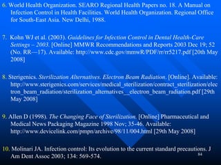 84
6. World Health Organization. SEARO Regional Health Papers no. 18. A Manual on
Infection Control in Health Facilities. World Health Organization. Regional Office
for South-East Asia. New Delhi, 1988.
7. Kohn WJ et al. (2003). Guidelines for Infection Control in Dental Health-Care
Settings – 2003. [Online] MMWR Recommendations and Reports 2003 Dec 19; 52
(No. RR—17). Available: http://www.cdc.gov/mmwR/PDF/rr/rr5217.pdf [20th May
2008]
8. Sterigenics. Sterilization Alternatives. Electron Beam Radiation. [Online]. Available:
http://www.sterigenics.com/services/medical_sterilization/contract_sterilization/elec
tron_beam_radiation/sterilization_alternatives__electron_beam_radiation.pdf [29th
May 2008]
9. Allen D (1998). The Changing Face of Sterilization. [Online] Pharmaceutical and
Medical News Packaging Magazine 1998 Nov; 35-46. Available:
http://www.devicelink.com/pmpn/archive/98/11/004.html [29th May 2008]
10. Molinari JA. Infection control: Its evolution to the current standard precautions. J
Am Dent Assoc 2003; 134: 569-574.
 