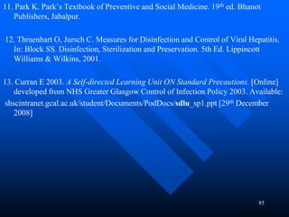85
11. Park K. Park’s Textbook of Preventive and Social Medicine. 19th ed. Bhanot
Publishers, Jabalpur.
12. Thraenhart O, Jursch C. Measures for Disinfection and Control of Viral Hepatitis.
In: Block SS. Disinfection, Sterilization and Preservation. 5th Ed. Lippincott
Williams & Wilkins, 2001.
13. Curran E 2003. A Self-directed Learning Unit ON Standard Precautions. [Online]
developed from NHS Greater Glasgow Control of Infection Policy 2003. Available:
shscintranet.gcal.ac.uk/student/Documents/PodDocs/sdlu_sp1.ppt [29th December
2008]
 