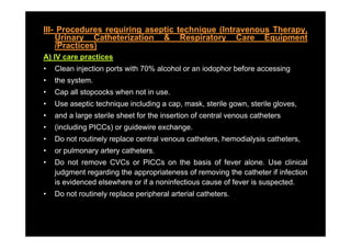 III- Procedures requiring aseptic technique (Intravenous Therapy,
    Urinary Catheterization & Respiratory Care Equipment
    /Practices)
A) IV care practices
•   Clean injection ports with 70% alcohol or an iodophor before accessing
•   the system.
•   Cap all stopcocks when not in use.
      p        p
•   Use aseptic technique including a cap, mask, sterile gown, sterile gloves,
•   and a large sterile sheet for the insertion of central venous catheters
•   (including PICCs) or guidewire exchange.
•   Do not routinely replace central venous catheters, hemodialysis catheters,
•   or pulmonary artery catheters
                        catheters.
•   Do not remove CVCs or PICCs on the basis of fever alone. Use clinical
    judgment regarding the appropriateness of removing the catheter if infection
    is id
    i evidenced elsewhere or if a noninfectious cause of f
              d l     h              i f ti            f fever i suspected.
                                                               is       t d
•   Do not routinely replace peripheral arterial catheters.
 