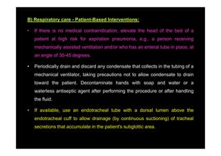 B) Respiratory care - Patient-Based Interventions:

•   If there is no medical contraindication, elevate the head of the bed of a
    patient at high risk for aspiration pneumonia, e.g., a person receiving
    mechanically assisted ventilation and/or who has an enteral tube in place, at
    an angle of 30-45 degrees.

•   Periodically drain and discard any condensate that collects in the tubing of a
    mechanical ventilator, taking precautions not to allow condensate to drain
    toward the patient. Decontaminate hands with soap and water or a
    waterless antiseptic agent after performing the procedure or after handling
    the fluid.

•   If available, use an endotracheal tube with a dorsal lumen above the
    endotracheal cuff to allow drainage (by continuous suctioning) of tracheal
    secretions that accumulate in the patient's subglottic area.
 