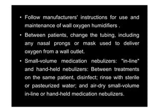 • Follow manufacturers' instructions for use and
         manufacturers
  maintenance of wall oxygen humidifiers .
• Between patients, change the tubing, including
  any nasal prongs or mask used to deliver
  oxygen from a wall outlet.
• Small-volume medication nebulizers: "in-line"
  and hand held nebulizers: Between treatments
      hand-held
  on the same patient, disinfect; rinse with sterile
  or pasteurized water; and air-dry small-volume
  in-line or hand-held medication nebulizers
                                  nebulizers.
 