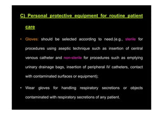 C) Personal protective equipment for routine patient

    care

•   Gloves: should be selected according to need.(e.g., sterile for

    procedures using aseptic technique such as insertion of central

    venous catheter and non sterile for procedures such as emptying
                        non-sterile

    urinary drainage bags, insertion of peripheral IV catheters, contact

    with contaminated surfaces or equipment);


•   Wear gloves for handling respiratory secretions or objects

    contaminated with respiratory secretions of any patient
                                                    patient.
 