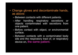 • Change gloves and decontaminate hands,
  as above:
  – Between contacts with different patients.
  – After handling respiratory secretions or
    objects contaminated with secretions from
    one patient.
         p
  – Before contact with object, or environmental
    surface.
  – Between contacts with a contaminated body
    site and the respiratory tract of, or respiratory
                    p      y         ,       p      y
    device on, the same patient.
 