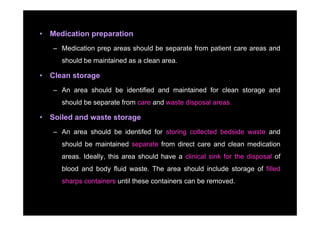 •   Medication preparation
    – Medication prep areas should be separate from patient care areas and
       should be maintained as a clean area
                                       area.

•   Clean storage
    – An area should be identified and maintained for clean storage and
       should be separate from care and waste disposal areas.

•   Soiled and waste storage
    – An area should be identifed for storing collected bedside waste and
       should be maintained separate from direct care and clean medication
       areas. Ideally, this area should have a clinical sink for the disposal of
       blood and body fluid waste. The area should include storage of filled
       sharps containers until these containers can be removed.
 