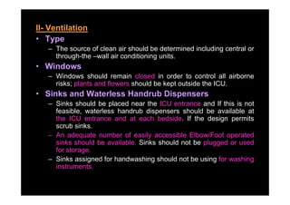 II- Ventilation
• Type
   – The source of clean air should be determined including central or
     through-the wall
     through the –wall air conditioning units
                                        units.
• Windows
   – Windows should remain closed in order to control all airborne
     risks; plants and flowers should be kept outside the ICU.
• Sinks and Waterless Handrub Dispensers
   – Sinks should be placed near the ICU entrance and If this is not
     feasible, waterless handrub dispensers should be available at
     the ICU entrance and at each bedside. If the design permits
     scrub sinks
            sinks.
   – An adequate number of easily accessible Elbow/Foot operated
     sinks should be available. Sinks should not be plugged or used
     for storage
         storage.
   – Sinks assigned for handwashing should not be using for washing
     instruments.
 