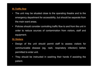 III- Traffic flow

•   The unit may be situated close to the operating theatre and to the
    emergency department for accessibility, but should be separate from
    the main ward areas.

•   Policies should consider controlling traffic flow to and from the unit in
    order to reduce sources of contamination from visitors, staff and
    equipment.
    equipment
IV- Visitors

•   Design of the unit should permit staff to assess visitors for
    communicable disease (eg, rash, respiratory infection) before
    permitted to enter unit.

•   They should be instructed in washing their hands if assisting the
       y                               g                        g
    patient.
 