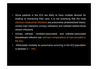 •   Since patients in the ICU are likely to have multiple devices for
    treating or monitoring their care it is not surprising that the most
                                 care,
    common nosocomial infections are pneumonia (endotracheal tubes),
    urinary tract infections (urinary catheters) and catheter-related blood
                                                     catheter related
    stream infections.
•   Urinary catheter, ventilator-associated, and catheter-associated
                      ventilator associated,     catheter associated
    bloodstream infection are common complications of care provided in
    the ICU.
•   Attributable mortality for pneumonia occurring in the ICU population
    is between 5 – 14%.
 