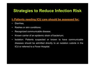 Strategies to Reduce Infection Risk

I- Patients needing ICU care should be assessed for:
•   Diarrhea,
•   Rashes or skin conditions;
•   Recognized communicable disease;
•   Known carrier of an epidemic strain of bacterium;
•   Isolation: Patients suspected or known to have communicable
    diseases should be admitted directly to an isolation cubicle in the
    ICU or referred to a Fever Hospital.
 