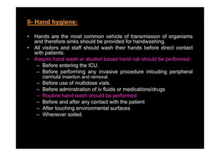 II- Hand hygiene:
          yg

•   Hands are the most common vehicle of transmission of organisms
    and therefore sinks should be provided for handwashing
                                               handwashing.
•   All visitors and staff should wash their hands before direct contact
    with patients.
•   Aseptic hand wash or alcohol based hand rub should be performed:
     – Before entering the ICU.
     – Before performing any invasive procedure inlcuding peripheral
        cannula Insertion and removal.
     – Before use of multidose vials.
     – Before adminstration of iv fluids or medications/drugs
     – Routine hand wash should be performed:
     – Before and after any contact with the patient
     – After touching environmental surfaces
     – Wh
        Whenever soiled.
                      il d
 