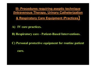 III- Procedures requiring aseptic technique
 (Intravenous Therapy, Urinary Catheterization
   & Respiratory Care Equipment /Practices)

A) IV care practices.
               ti

B) Respiratory care - Patient Based Interventions
                      Patient-Based Interventions.

C) Personal protective equipment for routine patient

   care.
 