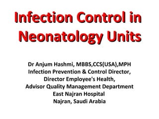 Infection Control inInfection Control in
Neonatology UnitsNeonatology Units
Dr Anjum Hashmi, MBBS,CCS(USA),MPH
Infection Prevention & Control Director,
Director Employee's Health,
Advisor Quality Management Department
East Najran Hospital
Najran, Saudi Arabia
 