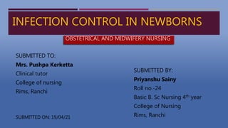 INFECTION CONTROL IN NEWBORNS
SUBMITTED TO:
Mrs. Pushpa Kerketta
Clinical tutor
College of nursing
Rims, Ranchi
SUBMITTED BY:
Priyanshu Sainy
Roll no.-24
Basic B. Sc Nursing 4th year
College of Nursing
Rims, Ranchi
SUBMITTED ON: 19/04/21
OBSTETRICAL AND MIDWIFERY NURSING
 