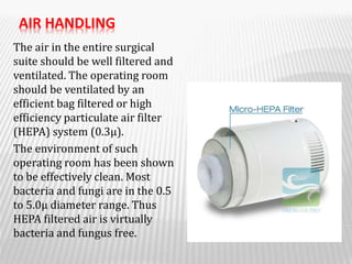 AIR HANDLING
The air in the entire surgical
suite should be well filtered and
ventilated. The operating room
should be ventilated by an
efficient bag filtered or high
efficiency particulate air filter
(HEPA) system (0.3μ).
The environment of such
operating room has been shown
to be effectively clean. Most
bacteria and fungi are in the 0.5
to 5.0μ diameter range. Thus
HEPA filtered air is virtually
bacteria and fungus free.
 