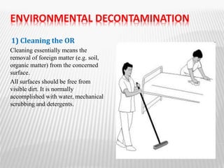 ENVIRONMENTAL DECONTAMINATION
1) Cleaning the OR
Cleaning essentially means the
removal of foreign matter (e.g. soil,
organic matter) from the concerned
surface.
All surfaces should be free from
visible dirt. It is normally
accomplished with water, mechanical
scrubbing and detergents.
 
