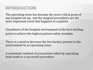 The operating room has become the most critical point of
any hospital set up , and the surgical procedures are the
most important event that happens to a patient.
Cleanliness of the hospital environment is the best starting
point to achieve the highest patient safety mandate.
There is a need to decrease the bio-burden present in the
environment in an operating room.
A systematic method of precautions taken by operating
team leads to a successful procedure.
 