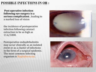 POSSIBLE INFECTIONS IN OR :
•Post operative infection
following eye surgery is a
serious complication , leading to
a marked loss of vision
the incidence of postoperative
infection following cataract
extraction to be as high as
11.6/1000.
Postoperative endophthalmitis
may occur clinically as an isolated
event or as a cluster of infections
in the form of a surgical epidemic.
The most common infecting
organism is Staphylococcus.
 