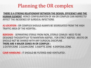 THERE IS A STRONG RELATIONSHIP BETWEEN THE DESIGN, EFFICIENCY AND THE
HUMAN ELEMENT. HENCE CONFIGURATION OF AN OR COMPLEX CAN INDIRECTLY
AFFECT THE INCIDENCE OF SURGICAL INFECTIONS.
A) LOCATION : OR COMPLEX SHOULD ALWAYS BE SEGREGATED FROM THE HIGH
TRAFFIC AREA OF THE HOSPITAL .
B)DESIGN : SEPARATING STERILE FROM NON_STERILE COMLEX NEED TO BE
DESIGNED THOUGHTFULY TO MAINTAIN ASEPSIS , FOR STRICT ASEPSIS : AN EYE OR
SHOULD NOT BE SHARED WITH ANY SURGICAL DISCIPLINE .
THERE ARE 4 MAJOR ZONES IN OR COMPLEX :
1.OUTER ZONE 2.CLEAN ZONE 3.ASEPTIC ZONE 4.DISPOSAL ZONE.
C)AIR HANDLING : IT SHOULD BE FILTERED AND VENTILATED .
Planning the OR complex
 
