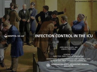 INFECTION CONTROL IN THE ICU
JOÃO MELO ALVES, MD
LISBOA, PORTUGAL
--
GENERAL ICU
DIRECTOR: PROF. CHARLES SPRUNG, MD
DEPARTMENT OF ANESTHESIOLOGY AND INTENSIVE CARE
HEAD OF DEP.: PROF. CHARLES WEISSMAN, MD
HADASSAH EIN KEREM UNIVERSITARY HOSPITAL
JERUSALEM
Ignaz Semmelweis (1818 – 1865)
 