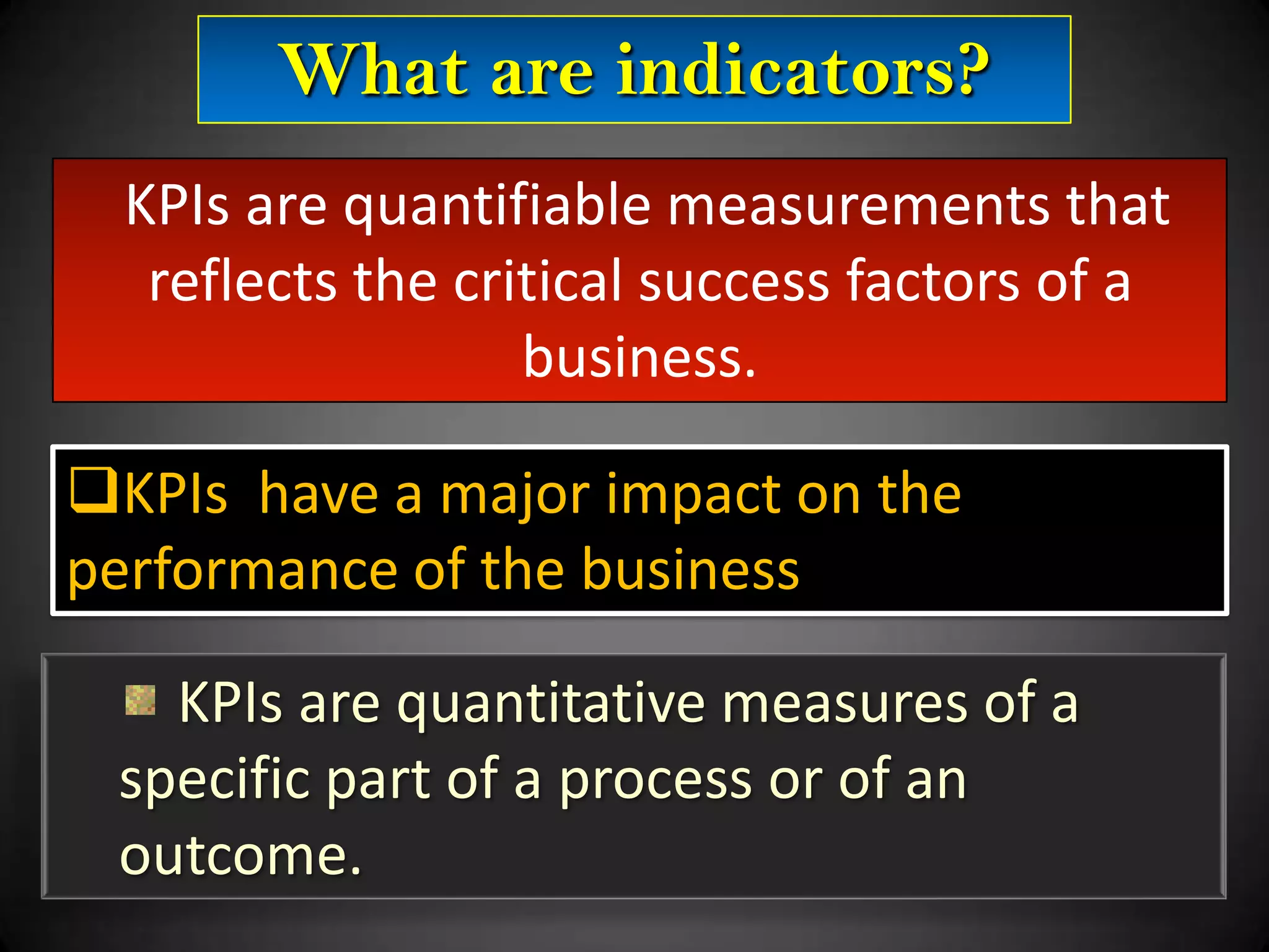 What are indicators?
KPIs are quantifiable measurements that
reflects the critical success factors of a
business.
KPIs have a major impact on the
performance of the business
KPIs are quantitative measures of a
specific part of a process or of an
outcome.

 