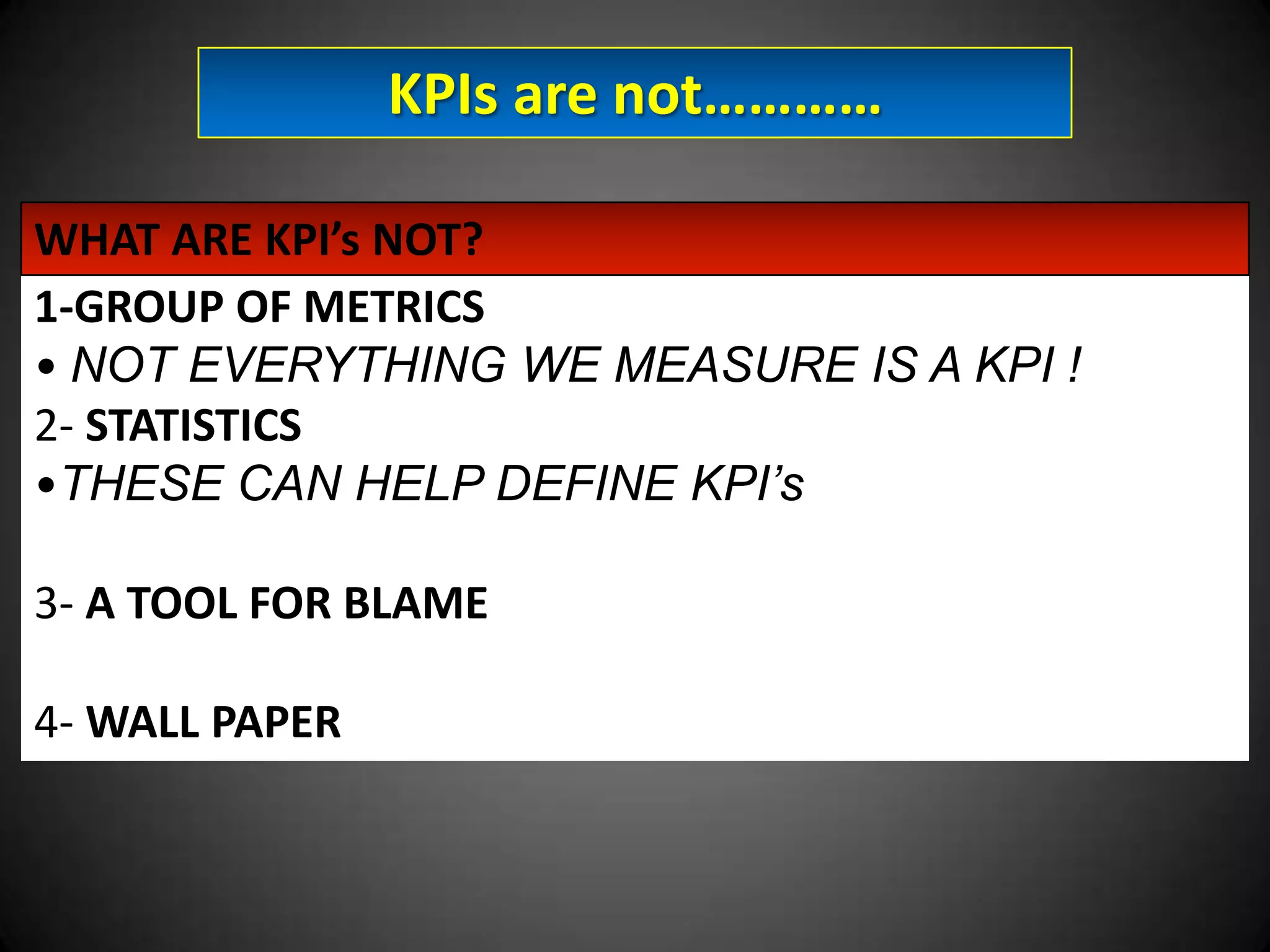 KPIs are not…………
WHAT ARE KPI’s NOT?
1-GROUP OF METRICS
• NOT EVERYTHING WE MEASURE IS A KPI !
2- STATISTICS
•THESE CAN HELP DEFINE KPI’s
3- A TOOL FOR BLAME
4- WALL PAPER

 