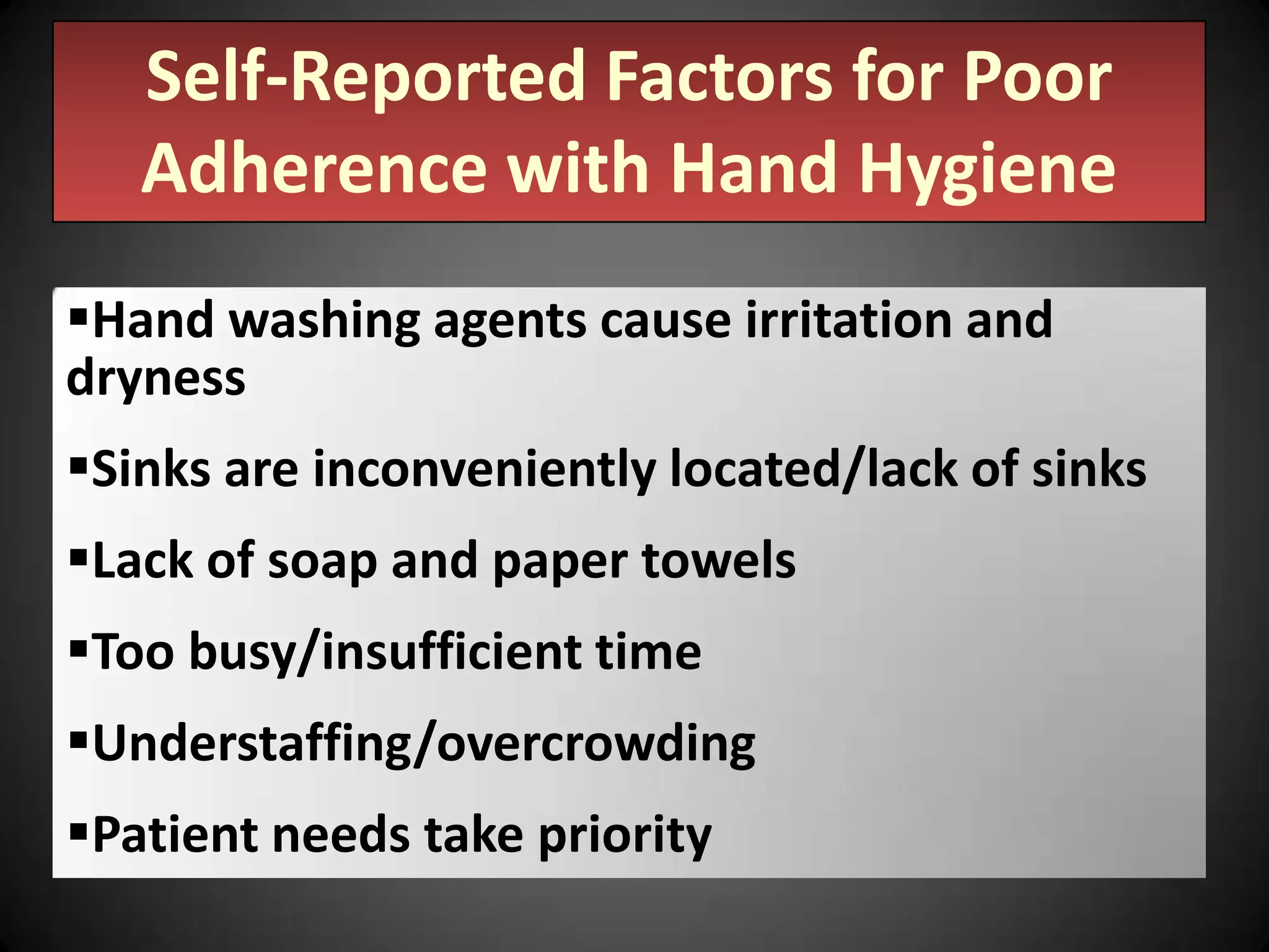 Self-Reported Factors for Poor
Adherence with Hand Hygiene
Hand washing agents cause irritation and
dryness
Sinks are inconveniently located/lack of sinks

Lack of soap and paper towels
Too busy/insufficient time
Understaffing/overcrowding
Patient needs take priority

 