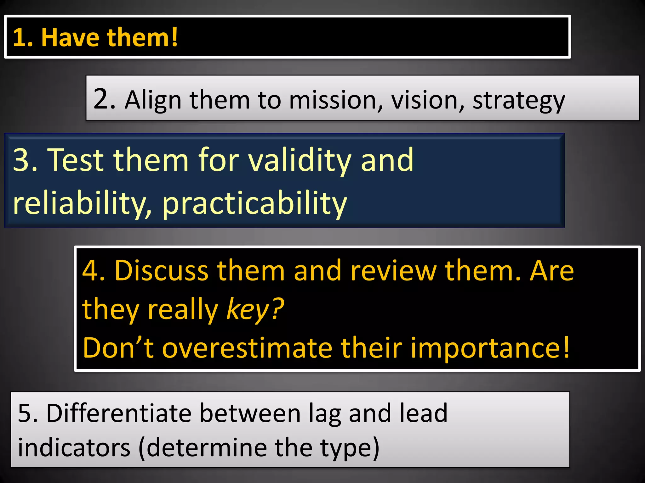 1. Have them!

2. Align them to mission, vision, strategy

3. Test them for validity and
reliability, practicability
4. Discuss them and review them. Are
they really key?
Don’t overestimate their importance!
5. Differentiate between lag and lead
indicators (determine the type)

 