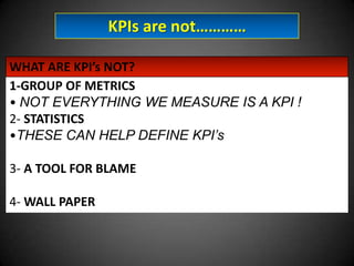 KPIs are not…………
WHAT ARE KPI’s NOT?
1-GROUP OF METRICS
• NOT EVERYTHING WE MEASURE IS A KPI !
2- STATISTICS
•THESE CAN HELP DEFINE KPI’s
3- A TOOL FOR BLAME
4- WALL PAPER

 