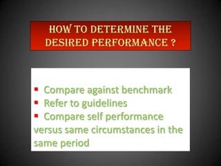 HOW TO DETERMINE THE
desired performance ?

 Compare against benchmark
 Refer to guidelines
 Compare self performance
versus same circumstances in the
same period

 