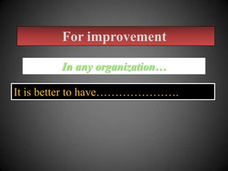 For improvement
In any organization…
It is better to have………………….

 